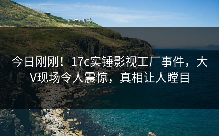 今日刚刚！17c实锤影视工厂事件，大V现场令人震惊，真相让人瞠目