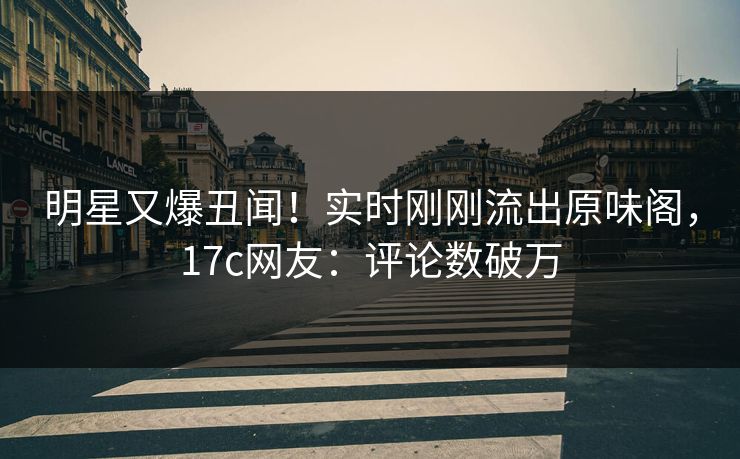 明星又爆丑闻！实时刚刚流出原味阁，17c网友：评论数破万