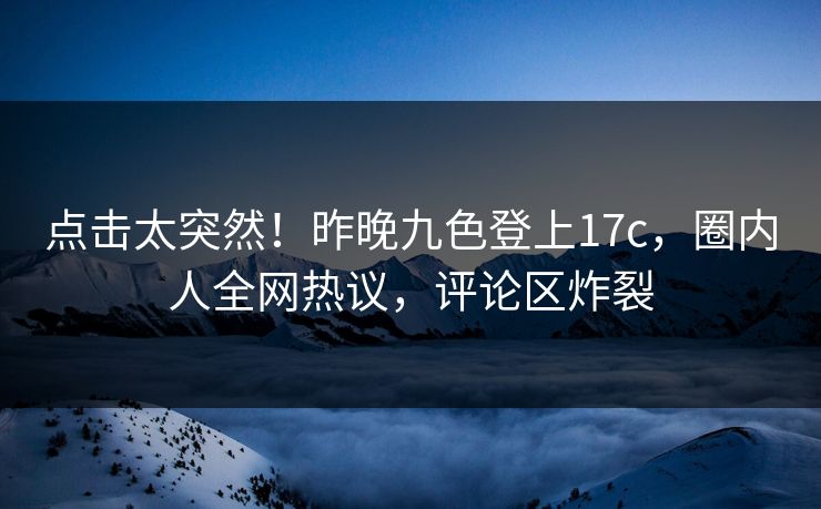 点击太突然！昨晚九色登上17c，圈内人全网热议，评论区炸裂