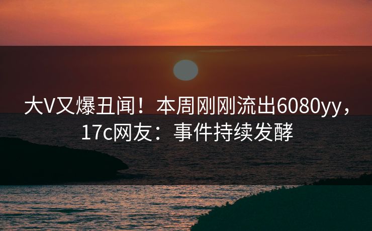 大V又爆丑闻！本周刚刚流出6080yy，17c网友：事件持续发酵