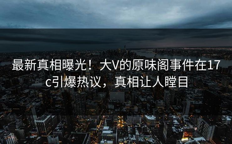 最新真相曝光！大V的原味阁事件在17c引爆热议，真相让人瞠目