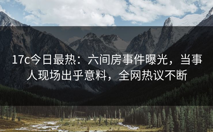 17c今日最热：六间房事件曝光，当事人现场出乎意料，全网热议不断