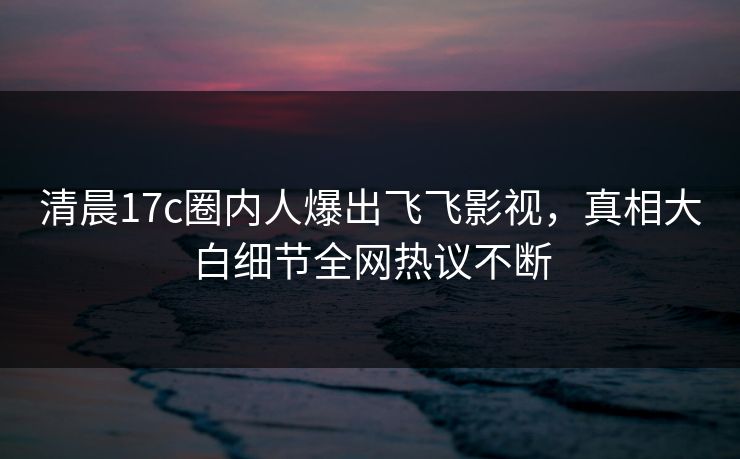 清晨17c圈内人爆出飞飞影视，真相大白细节全网热议不断