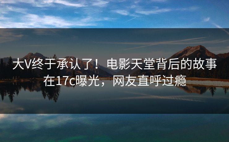 大V终于承认了！电影天堂背后的故事在17c曝光，网友直呼过瘾