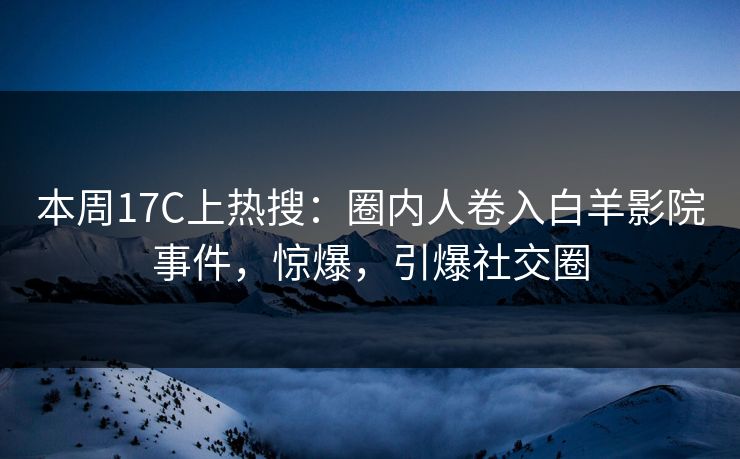 本周17C上热搜：圈内人卷入白羊影院事件，惊爆，引爆社交圈