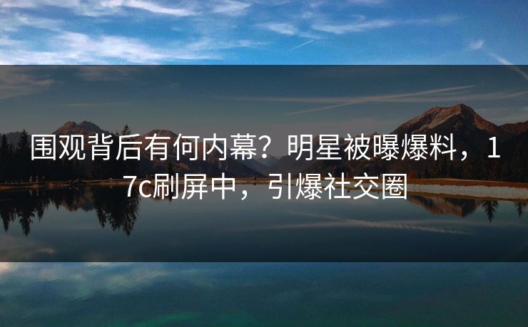 围观背后有何内幕？明星被曝爆料，17c刷屏中，引爆社交圈