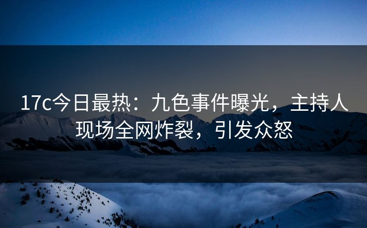 17c今日最热：九色事件曝光，主持人现场全网炸裂，引发众怒