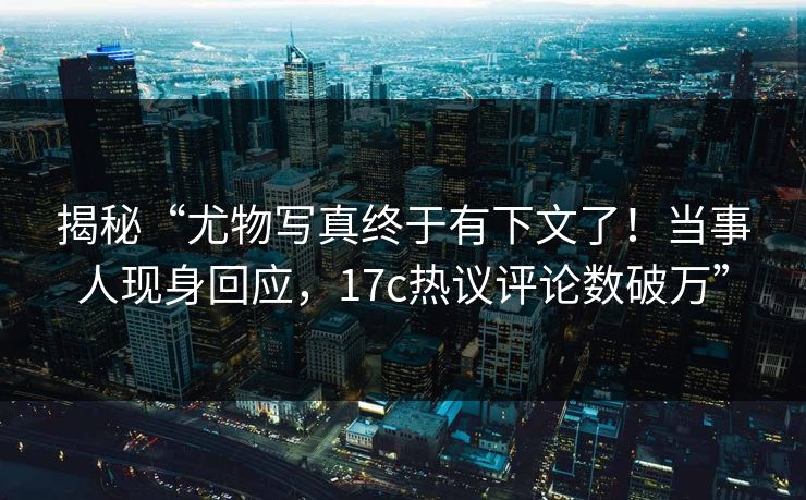 揭秘“尤物写真终于有下文了！当事人现身回应，17c热议评论数破万”