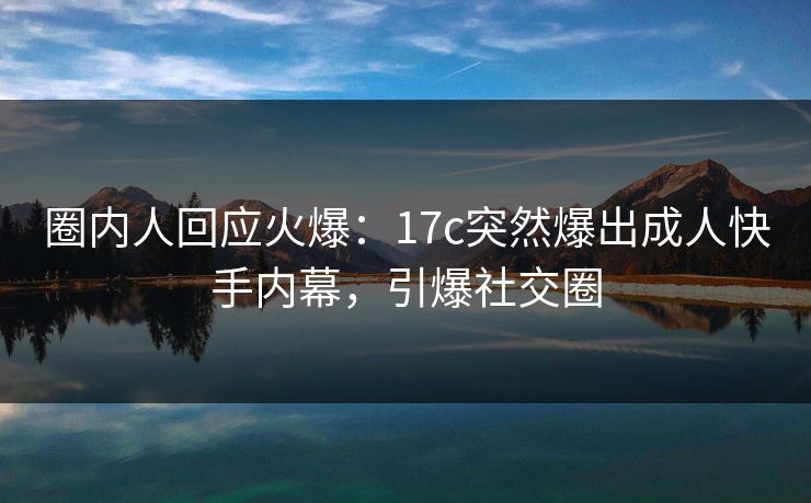 圈内人回应火爆：17c突然爆出成人快手内幕，引爆社交圈