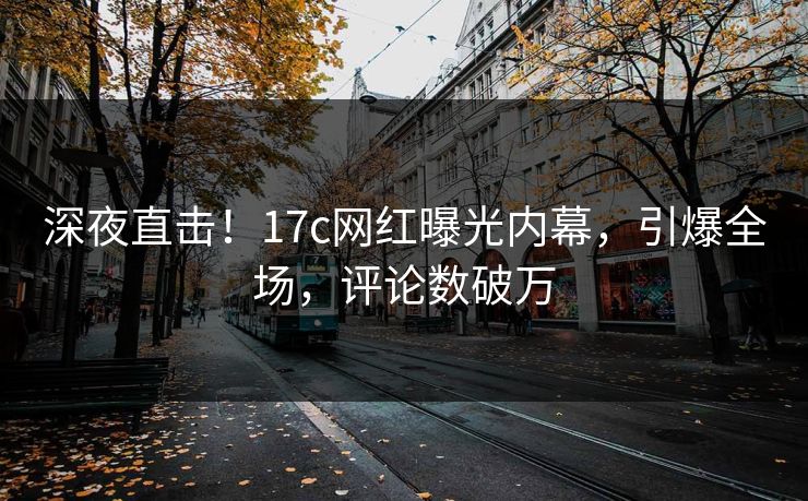 深夜直击！17c网红曝光内幕，引爆全场，评论数破万
