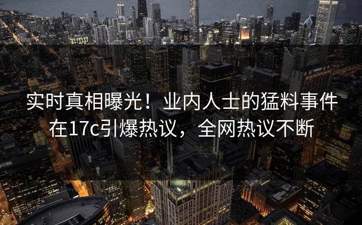 实时真相曝光！业内人士的猛料事件在17c引爆热议，全网热议不断