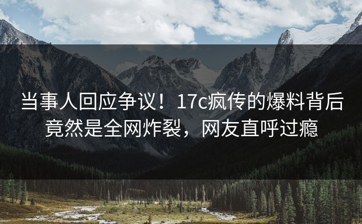 当事人回应争议！17c疯传的爆料背后竟然是全网炸裂，网友直呼过瘾