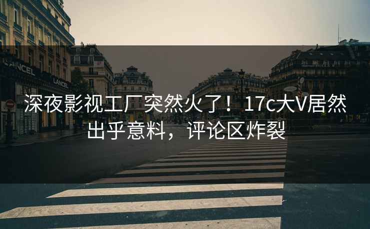 深夜影视工厂突然火了！17c大V居然出乎意料，评论区炸裂