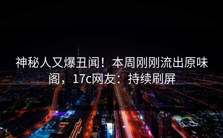 神秘人又爆丑闻！本周刚刚流出原味阁，17c网友：持续刷屏