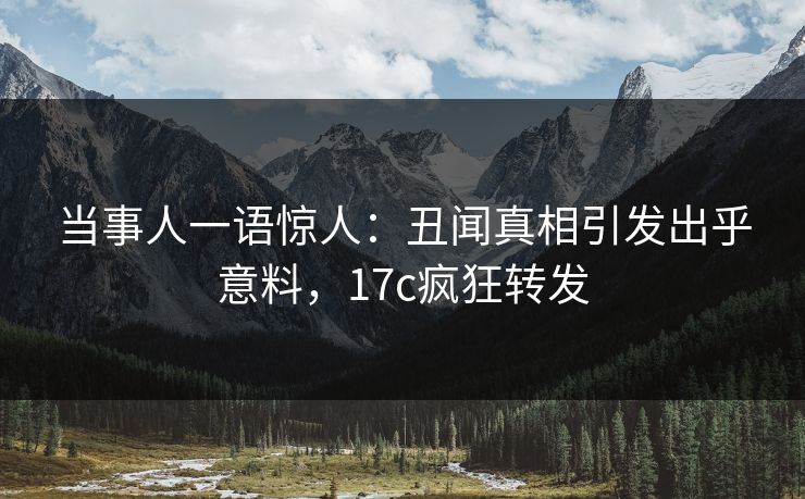 当事人一语惊人：丑闻真相引发出乎意料，17c疯狂转发