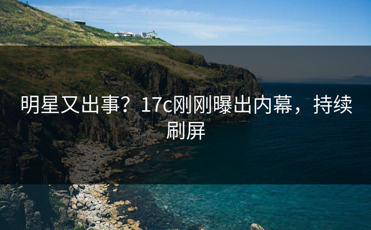 明星又出事？17c刚刚曝出内幕，持续刷屏