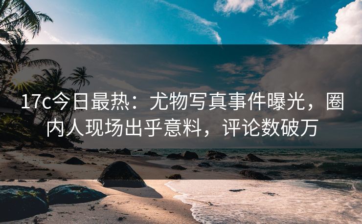 17c今日最热：尤物写真事件曝光，圈内人现场出乎意料，评论数破万