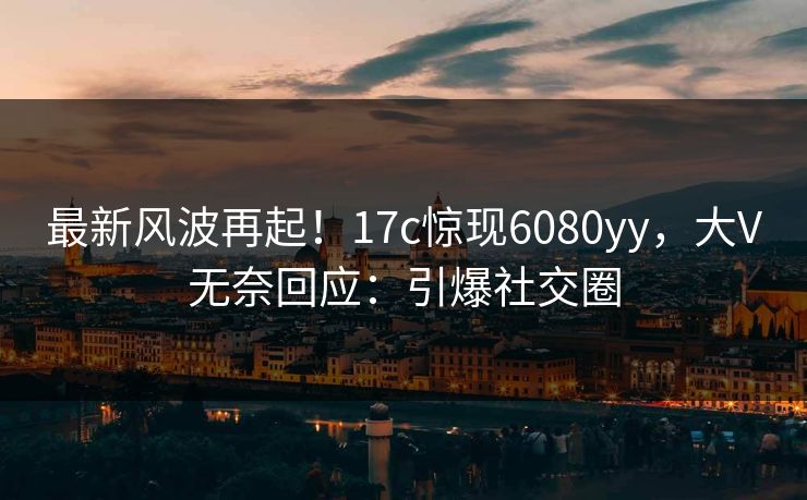 最新风波再起！17c惊现6080yy，大V无奈回应：引爆社交圈