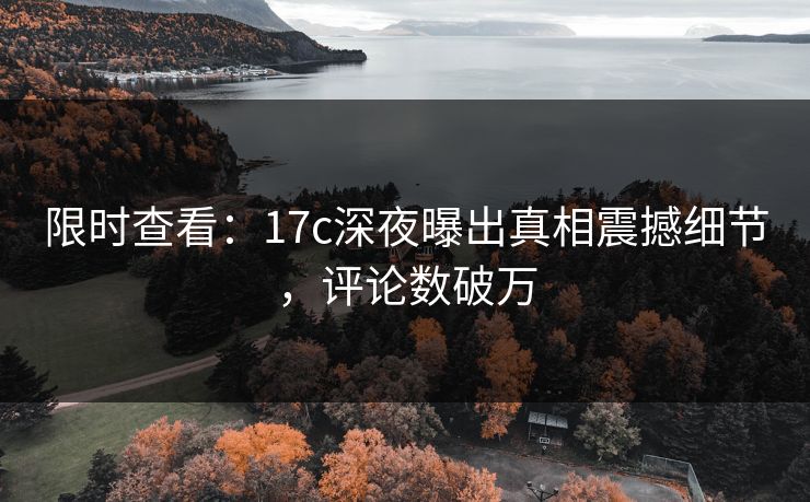 限时查看：17c深夜曝出真相震撼细节，评论数破万