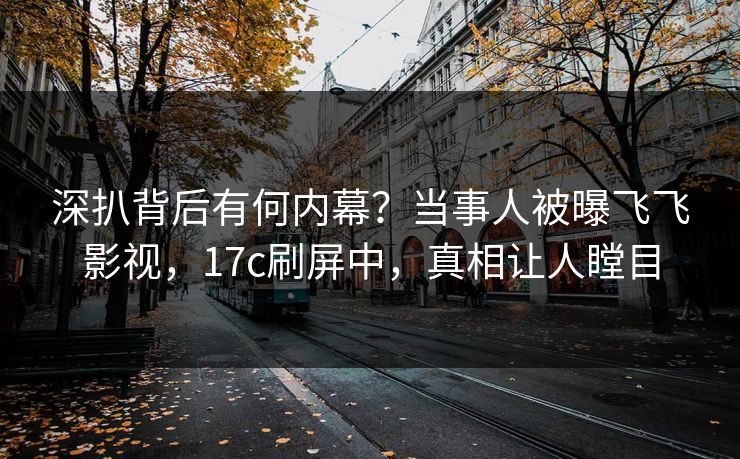 深扒背后有何内幕？当事人被曝飞飞影视，17c刷屏中，真相让人瞠目