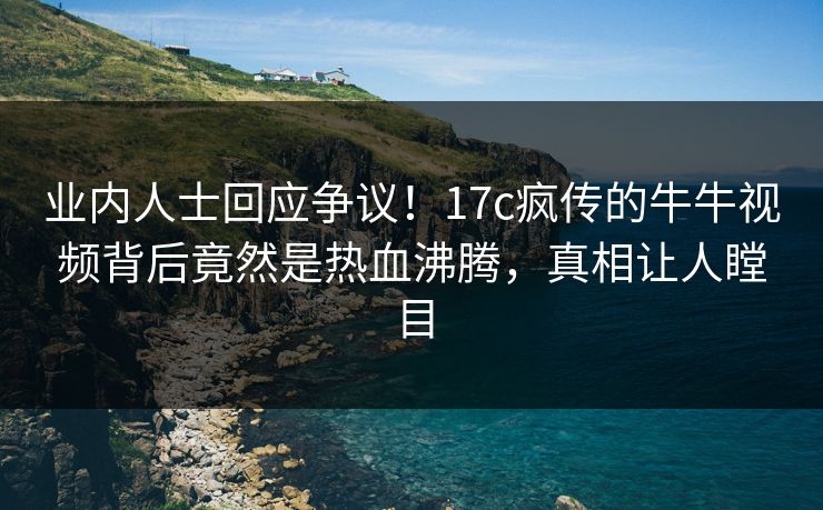 业内人士回应争议！17c疯传的牛牛视频背后竟然是热血沸腾，真相让人瞠目