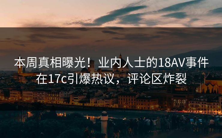 本周真相曝光！业内人士的18AV事件在17c引爆热议，评论区炸裂