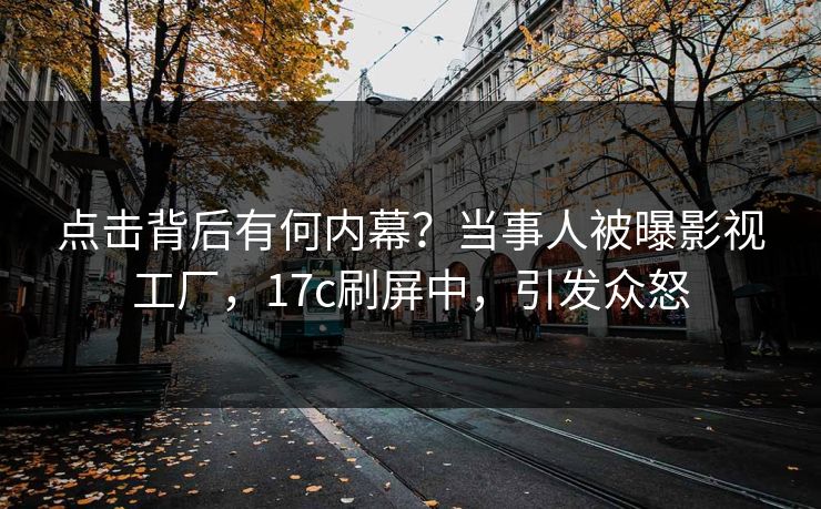 点击背后有何内幕？当事人被曝影视工厂，17c刷屏中，引发众怒