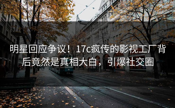 明星回应争议！17c疯传的影视工厂背后竟然是真相大白，引爆社交圈