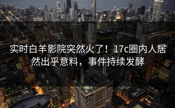 实时白羊影院突然火了！17c圈内人居然出乎意料，事件持续发酵
