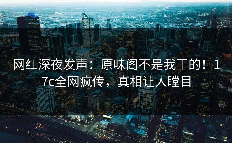 网红深夜发声：原味阁不是我干的！17c全网疯传，真相让人瞠目