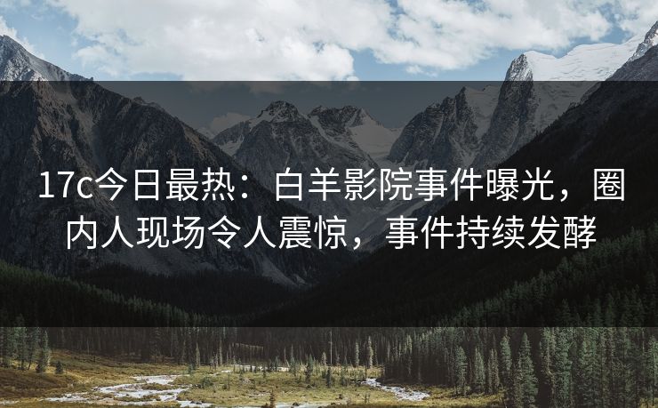 17c今日最热：白羊影院事件曝光，圈内人现场令人震惊，事件持续发酵