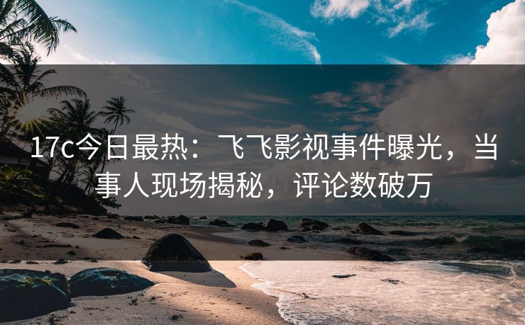 17c今日最热：飞飞影视事件曝光，当事人现场揭秘，评论数破万