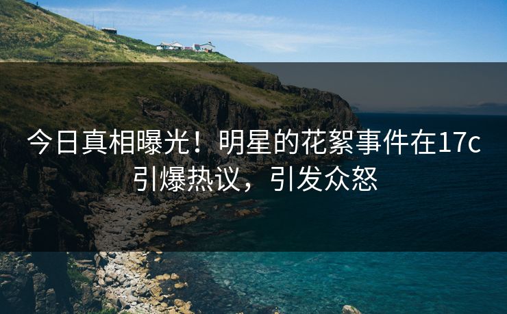 今日真相曝光！明星的花絮事件在17c引爆热议，引发众怒