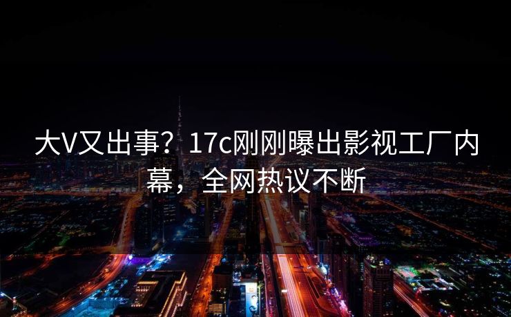 大V又出事？17c刚刚曝出影视工厂内幕，全网热议不断