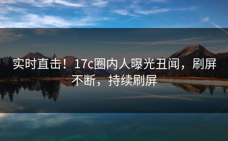 实时直击！17c圈内人曝光丑闻，刷屏不断，持续刷屏