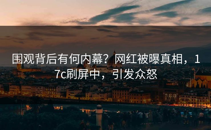 围观背后有何内幕？网红被曝真相，17c刷屏中，引发众怒