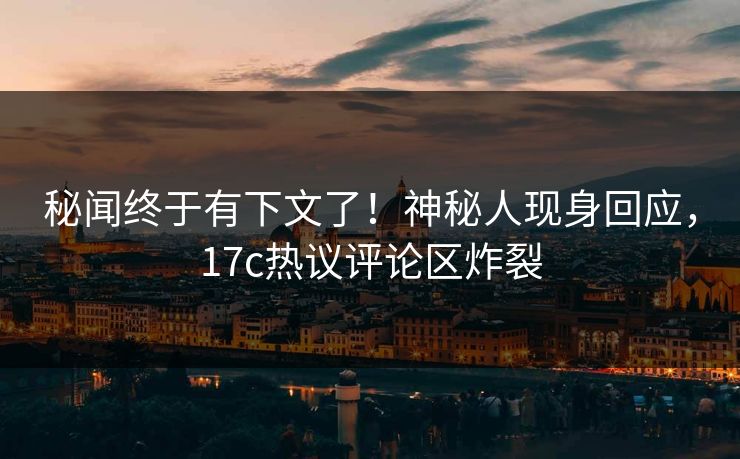 秘闻终于有下文了！神秘人现身回应，17c热议评论区炸裂