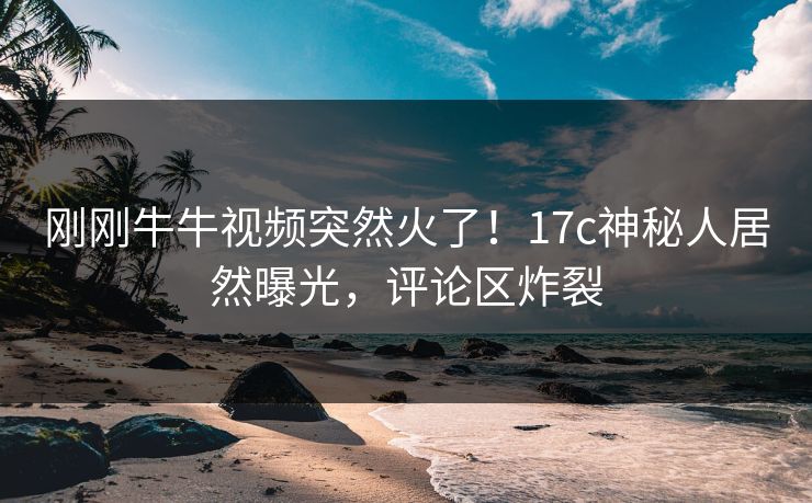 刚刚牛牛视频突然火了！17c神秘人居然曝光，评论区炸裂