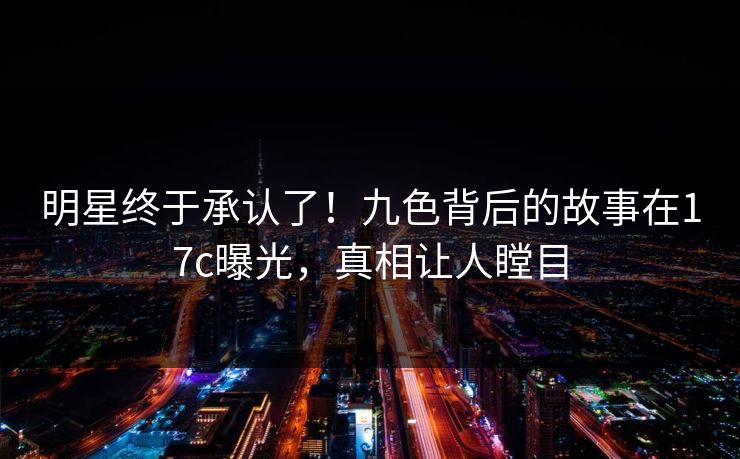 明星终于承认了！九色背后的故事在17c曝光，真相让人瞠目