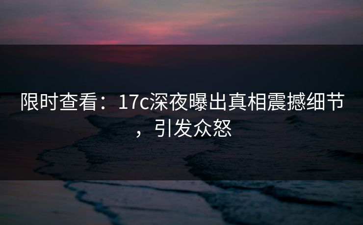 限时查看:17c深夜曝出真相震撼细节,引发众怒 限时查看:17c深夜曝出真相震撼细节,引发众怒