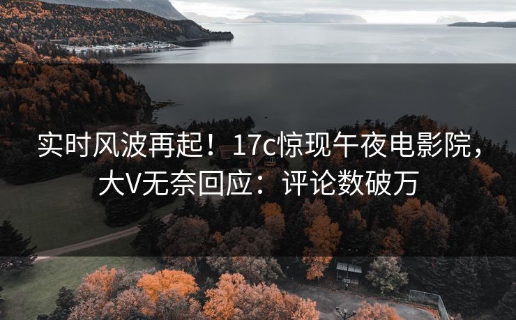 实时风波再起！17c惊现午夜电影院，大V无奈回应：评论数破万
