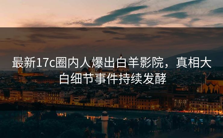 最新17c圈内人爆出白羊影院，真相大白细节事件持续发酵