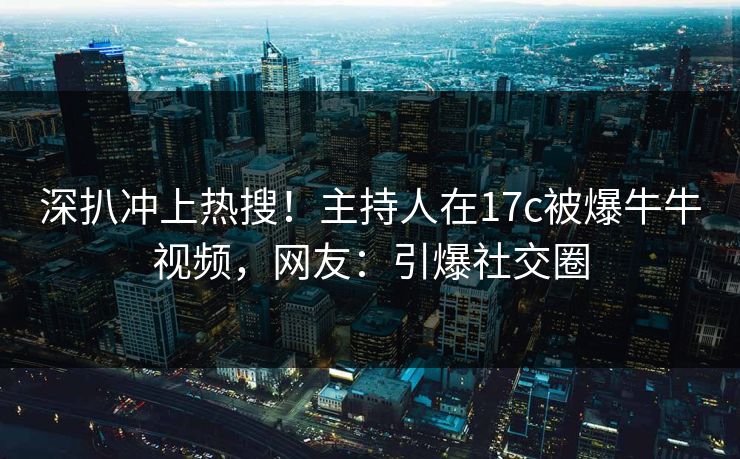 深扒冲上热搜！主持人在17c被爆牛牛视频，网友：引爆社交圈