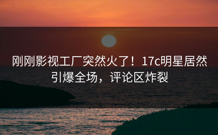 刚刚影视工厂突然火了！17c明星居然引爆全场，评论区炸裂