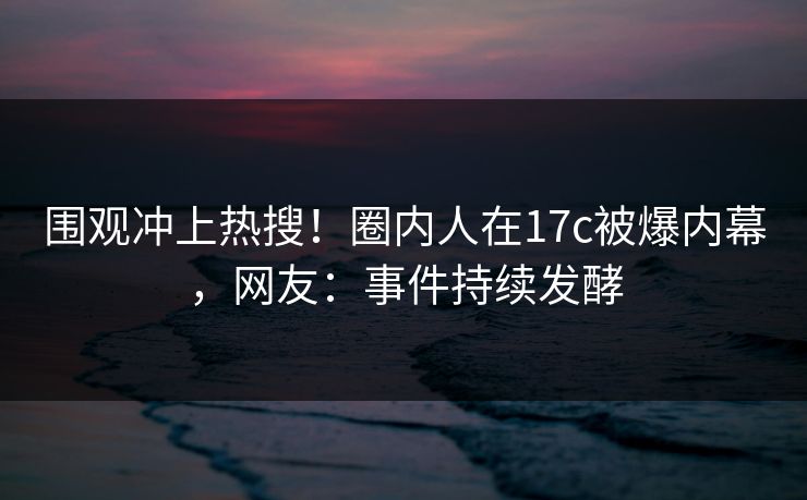围观冲上热搜!圈内人在17c被爆内幕,网友:事件持续发酵 围观冲上热搜!圈内人在17c被爆内幕,网友:事件持续发酵