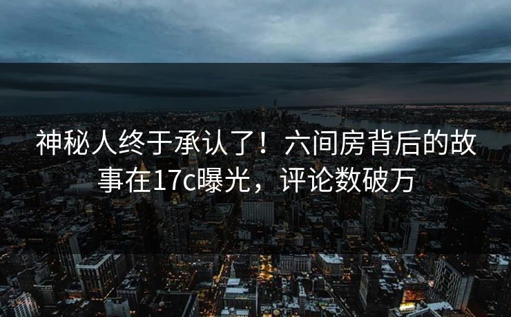 神秘人终于承认了！六间房背后的故事在17c曝光，评论数破万