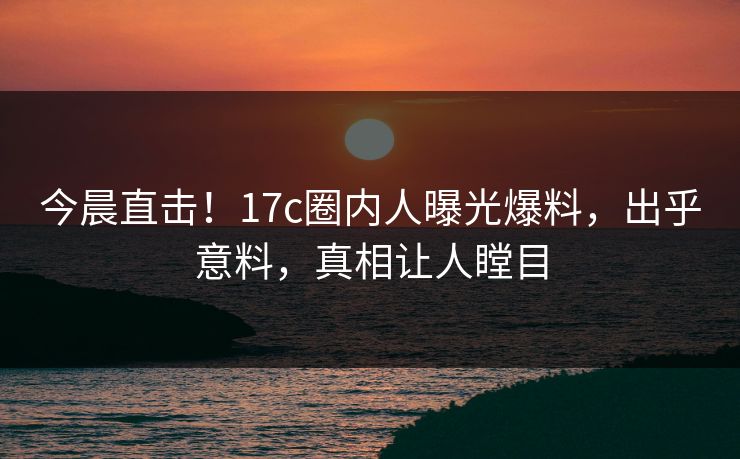 今晨直击！17c圈内人曝光爆料，出乎意料，真相让人瞠目