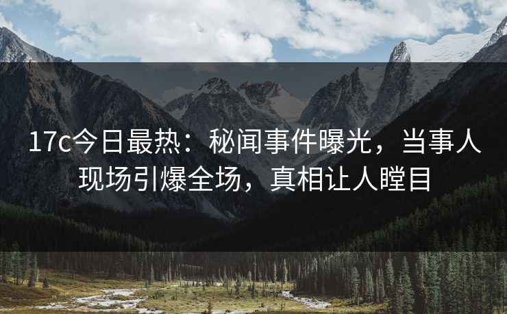 17c今日最热：秘闻事件曝光，当事人现场引爆全场，真相让人瞠目