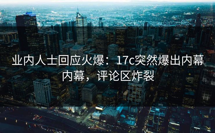 业内人士回应火爆：17c突然爆出内幕内幕，评论区炸裂