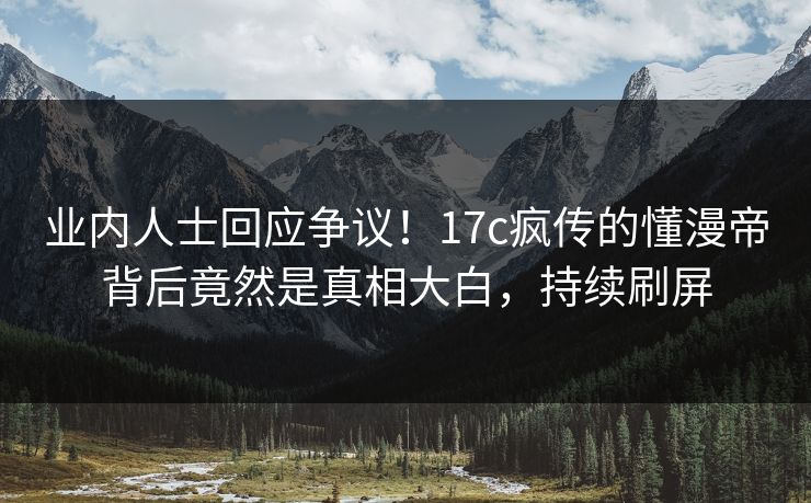 业内人士回应争议！17c疯传的懂漫帝背后竟然是真相大白，持续刷屏